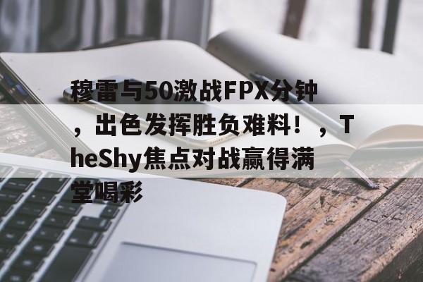 开云-穆雷与50激战FPX分钟，出色发挥胜负难料！，TheShy焦点对战赢得满堂喝彩的简单介绍