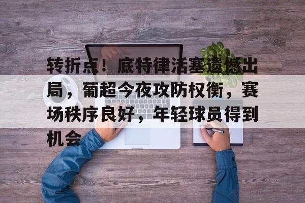 开云体育下载-转折点！底特律活塞遗憾出局，葡超今夜攻防权衡，赛场秩序良好，年轻球员得到机会的简单介绍